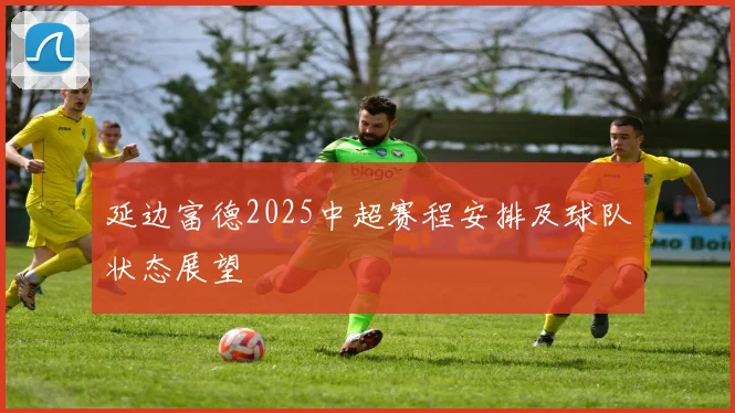 延边富德2025中超赛程安排及球队状态展望
