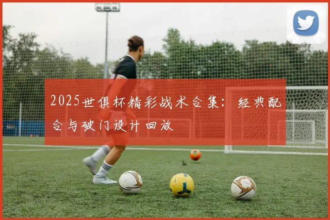 2025世俱杯精彩战术合集：经典配合与破门设计回放