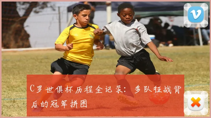 C罗世俱杯历程全记录:多队征战背后的冠军拼图