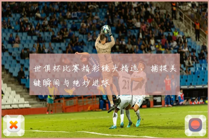 世俱杯比赛精彩镜头精选，捕捉关键瞬间与绝妙进球