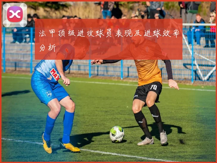 法甲顶级进攻球员表现及进球效率分析