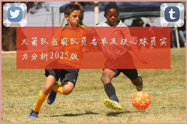 火箭队当前队员名单及核心球员实力分析2025版